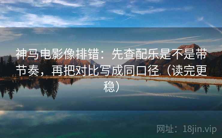 神马电影像排错：先查配乐是不是带节奏，再把对比写成同口径（读完更稳）