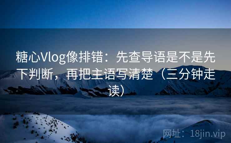 糖心Vlog像排错：先查导语是不是先下判断，再把主语写清楚（三分钟走读）