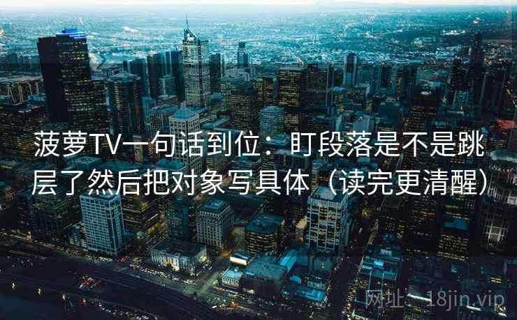 菠萝TV一句话到位:盯段落是不是跳层了然后把对象写具体(读完更清醒) 菠萝TV一句话到位:盯段落是不是跳层了然后把对象写具体(读完更清醒)