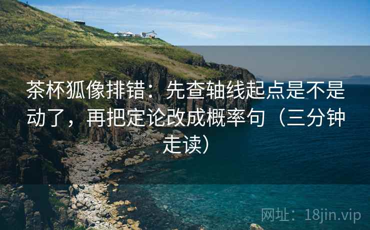 茶杯狐像排错：先查轴线起点是不是动了，再把定论改成概率句（三分钟走读）
