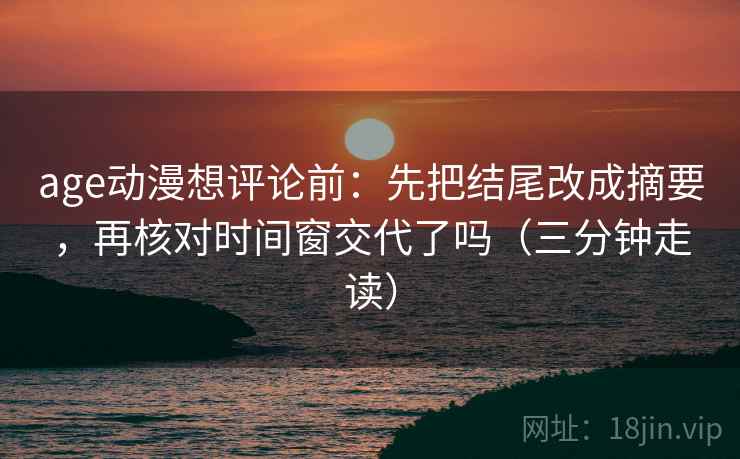 age动漫想评论前:先把结尾改成摘要,再核对时间窗交代了吗(三分钟走读) age动漫想评论前:先把结尾改成摘要,再核对时间窗交代了吗(三分钟走读)