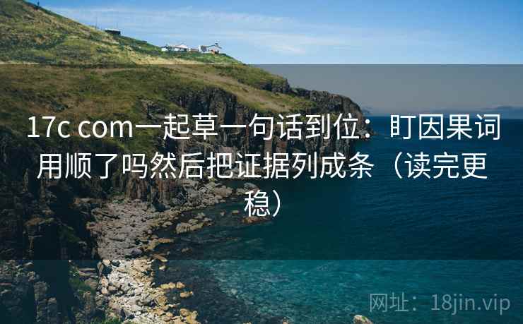 17c com一起草一句话到位：盯因果词用顺了吗然后把证据列成条（读完更稳）