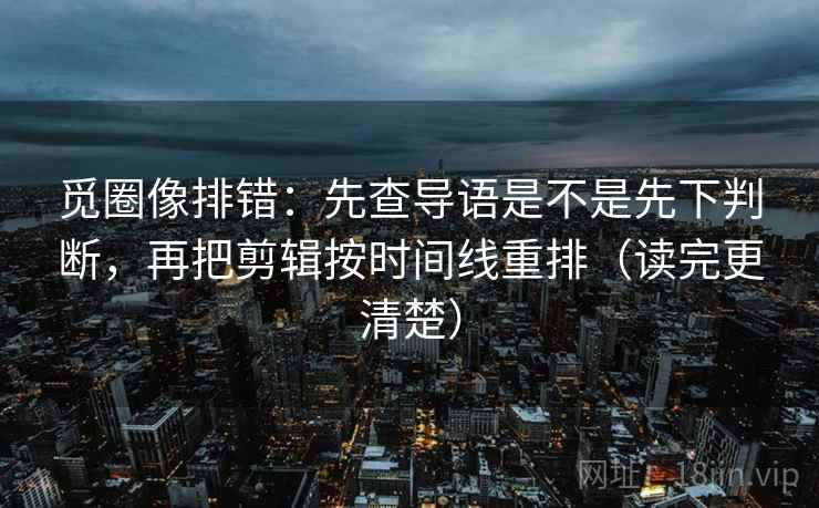 觅圈像排错:先查导语是不是先下判断,再把剪辑按时间线重排(读完更清楚) 觅圈像排错:先查导语是不是先下判断,再把剪辑按时间线重排(读完更清楚)