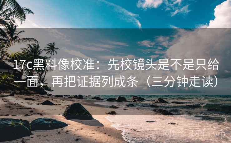 17c黑料像校准：先校镜头是不是只给一面，再把证据列成条（三分钟走读）