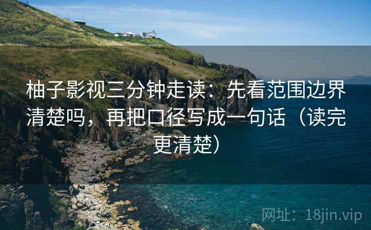 柚子影视三分钟走读:先看范围边界清楚吗,再把口径写成一句话(读完更清楚) 柚子影视三分钟走读:先看范围边界清楚吗,再把口径写成一句话(读完更清楚)