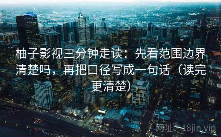 柚子影视三分钟走读:先看范围边界清楚吗,再把口径写成一句话(读完更清楚) 柚子影视三分钟走读:先看范围边界清楚吗,再把口径写成一句话(读完更清楚)