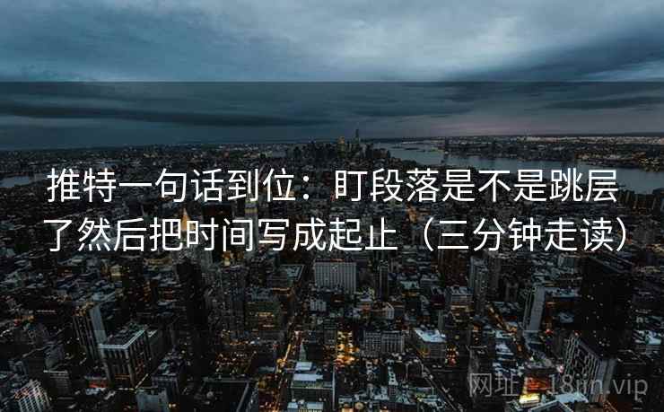 推特一句话到位:盯段落是不是跳层了然后把时间写成起止(三分钟走读) 推特一句话到位:盯段落是不是跳层了然后把时间写成起止(三分钟走读)