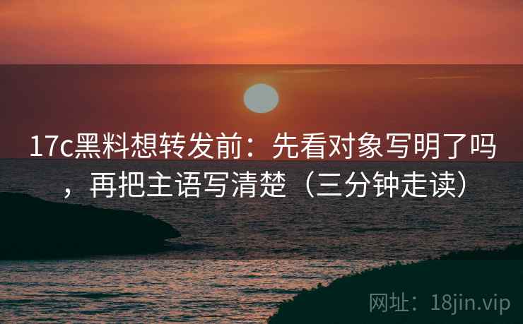 17c黑料想转发前:先看对象写明了吗,再把主语写清楚(三分钟走读) 17c黑料想转发前:先看对象写明了吗,再把主语写清楚(三分钟走读)