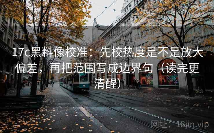 17c黑料像校准：先校热度是不是放大偏差，再把范围写成边界句（读完更清醒）