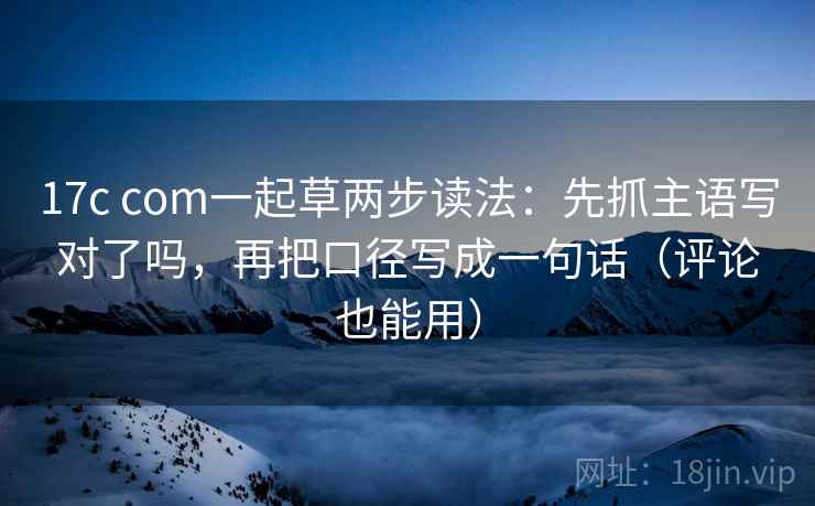 17c com一起草两步读法：先抓主语写对了吗，再把口径写成一句话（评论也能用）
