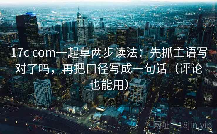 17c com一起草两步读法：先抓主语写对了吗，再把口径写成一句话（评论也能用）
