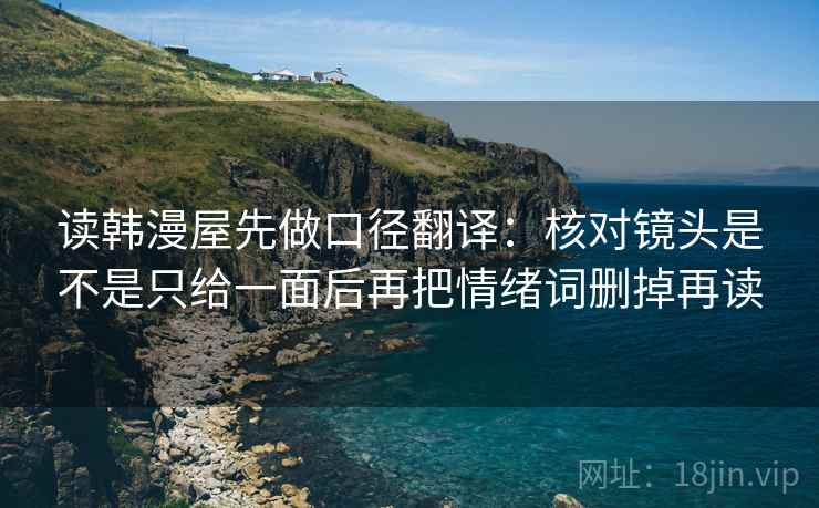 读韩漫屋先做口径翻译:核对镜头是不是只给一面后再把情绪词删掉再读 读韩漫屋先做口径翻译:核对镜头是不是只给一面后再把情绪词删掉再读