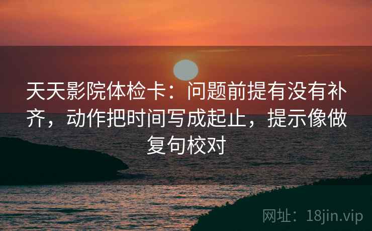 天天影院体检卡:问题前提有没有补齐,动作把时间写成起止,提示像做复句校对 天天影院体检卡:问题前提有没有补齐,动作把时间写成起止,提示像做复句校对
