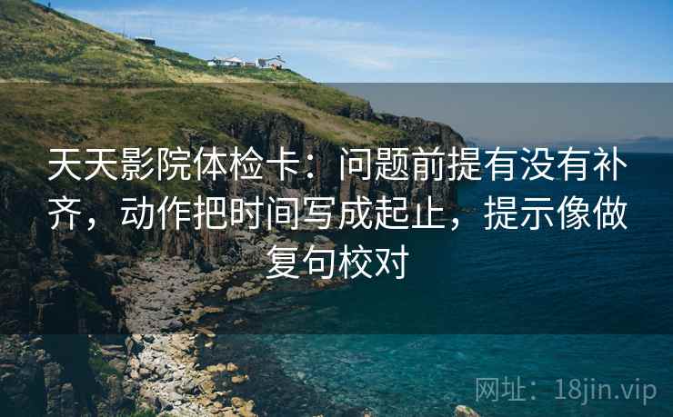天天影院体检卡:问题前提有没有补齐,动作把时间写成起止,提示像做复句校对 天天影院体检卡:问题前提有没有补齐,动作把时间写成起止,提示像做复句校对