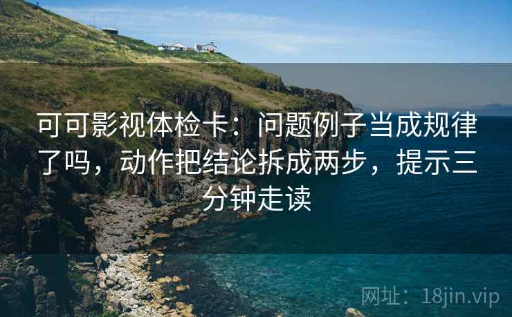 可可影视体检卡:问题例子当成规律了吗,动作把结论拆成两步,提示三分钟走读 可可影视体检卡:问题例子当成规律了吗,动作把结论拆成两步,提示三分钟走读