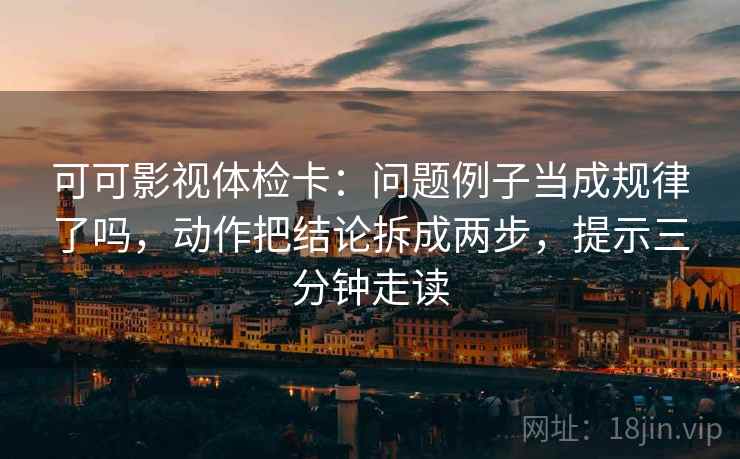 可可影视体检卡:问题例子当成规律了吗,动作把结论拆成两步,提示三分钟走读 可可影视体检卡:问题例子当成规律了吗,动作把结论拆成两步,提示三分钟走读