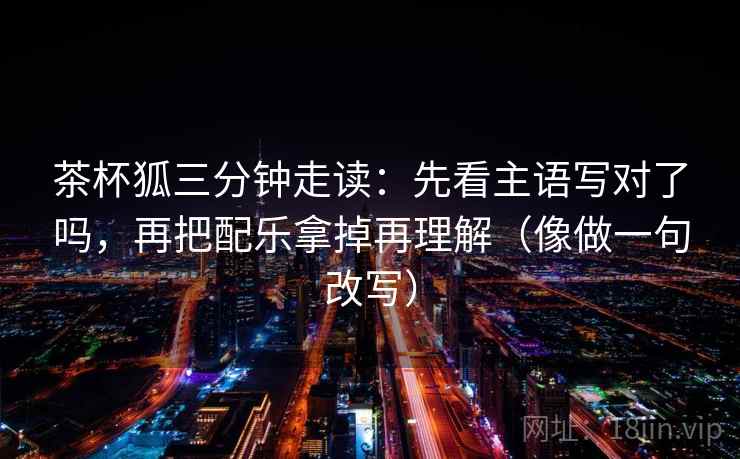 茶杯狐三分钟走读:先看主语写对了吗,再把配乐拿掉再理解(像做一句改写) 茶杯狐三分钟走读:先看主语写对了吗,再把配乐拿掉再理解(像做一句改写)