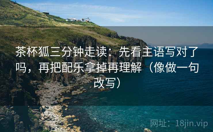 茶杯狐三分钟走读:先看主语写对了吗,再把配乐拿掉再理解(像做一句改写) 茶杯狐三分钟走读:先看主语写对了吗,再把配乐拿掉再理解(像做一句改写)