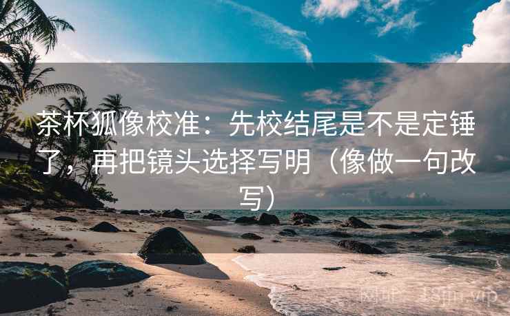茶杯狐像校准：先校结尾是不是定锤了，再把镜头选择写明（像做一句改写）