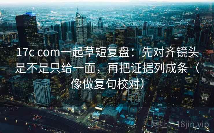 17c com一起草短复盘：先对齐镜头是不是只给一面，再把证据列成条（像做复句校对）