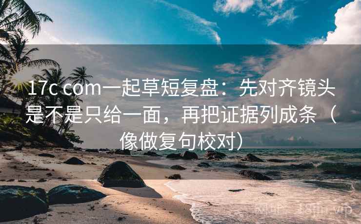 17c com一起草短复盘：先对齐镜头是不是只给一面，再把证据列成条（像做复句校对）