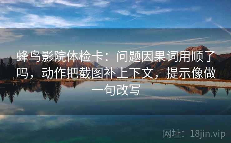 蜂鸟影院体检卡:问题因果词用顺了吗,动作把截图补上下文,提示像做一句改写 蜂鸟影院体检卡:问题因果词用顺了吗,动作把截图补上下文,提示像做一句改写