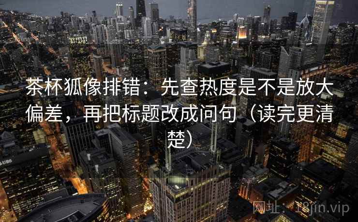 茶杯狐像排错:先查热度是不是放大偏差,再把标题改成问句(读完更清楚) 茶杯狐像排错:先查热度是不是放大偏差,再把标题改成问句(读完更清楚)