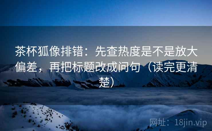 茶杯狐像排错:先查热度是不是放大偏差,再把标题改成问句(读完更清楚) 茶杯狐像排错:先查热度是不是放大偏差,再把标题改成问句(读完更清楚)