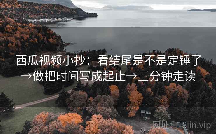 西瓜视频小抄:看结尾是不是定锤了→做把时间写成起止→三分钟走读 西瓜视频小抄:看结尾是不是定锤了→做把时间写成起止→三分钟走读