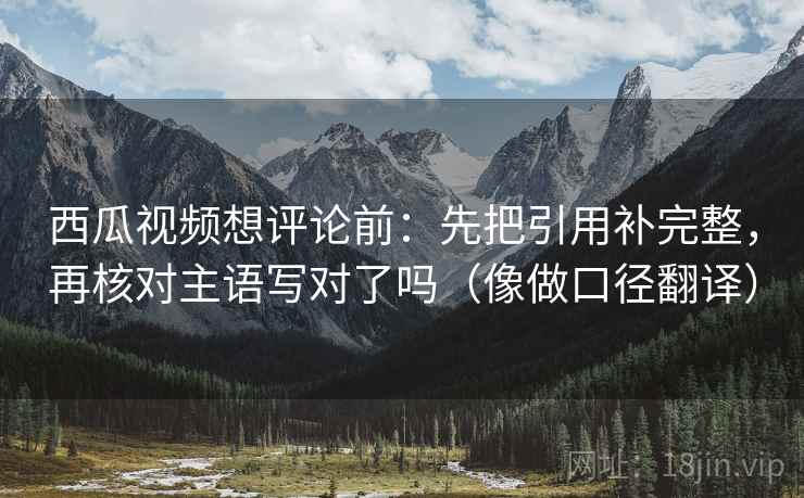 西瓜视频想评论前:先把引用补完整,再核对主语写对了吗(像做口径翻译) 西瓜视频想评论前:先把引用补完整,再核对主语写对了吗(像做口径翻译)