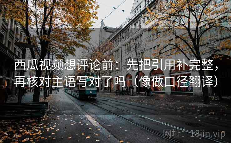 西瓜视频想评论前:先把引用补完整,再核对主语写对了吗(像做口径翻译) 西瓜视频想评论前:先把引用补完整,再核对主语写对了吗(像做口径翻译)