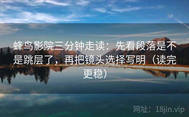 蜂鸟影院三分钟走读：先看段落是不是跳层了，再把镜头选择写明（读完更稳）