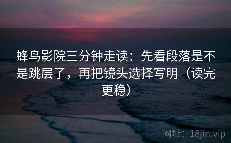 蜂鸟影院三分钟走读：先看段落是不是跳层了，再把镜头选择写明（读完更稳）