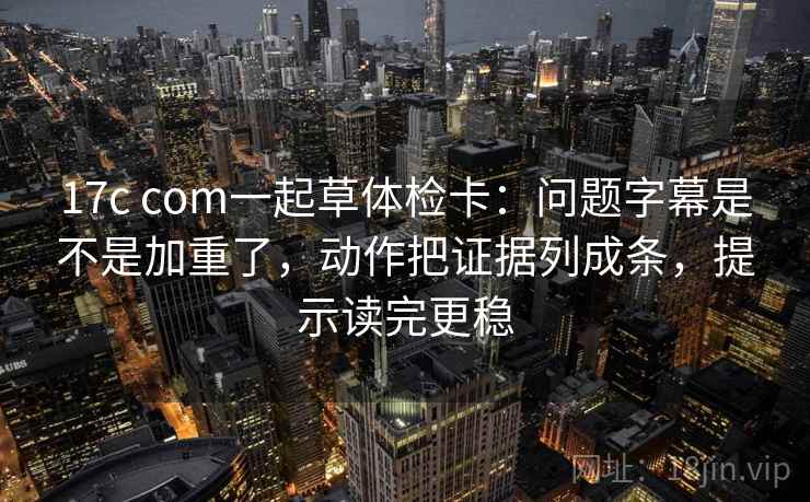 17c com一起草体检卡:问题字幕是不是加重了,动作把证据列成条,提示读完更稳 17c com一起草体检卡:问题字幕是不是加重了,动作把证据列成条,提示读完更稳