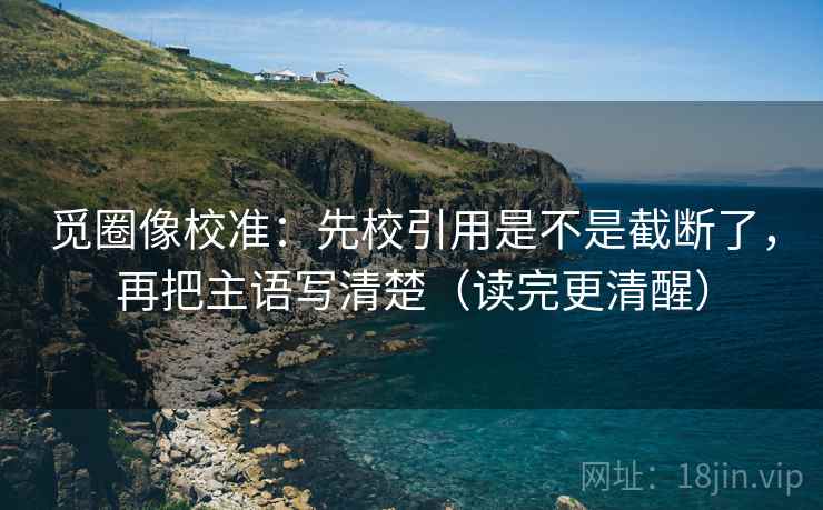 觅圈像校准：先校引用是不是截断了，再把主语写清楚（读完更清醒）