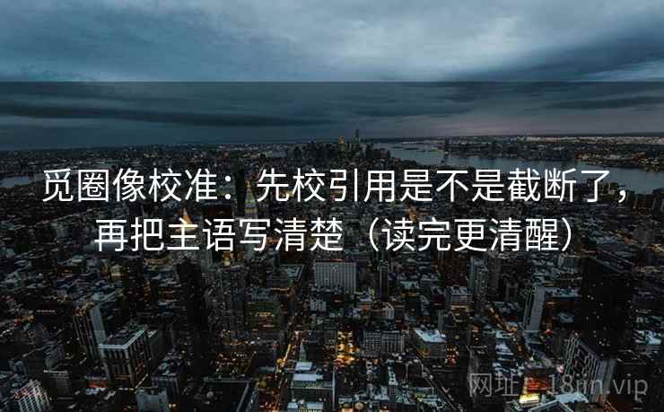 觅圈像校准：先校引用是不是截断了，再把主语写清楚（读完更清醒）