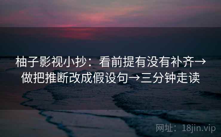 柚子影视小抄:看前提有没有补齐→做把推断改成假设句→三分钟走读 柚子影视小抄:看前提有没有补齐→做把推断改成假设句→三分钟走读