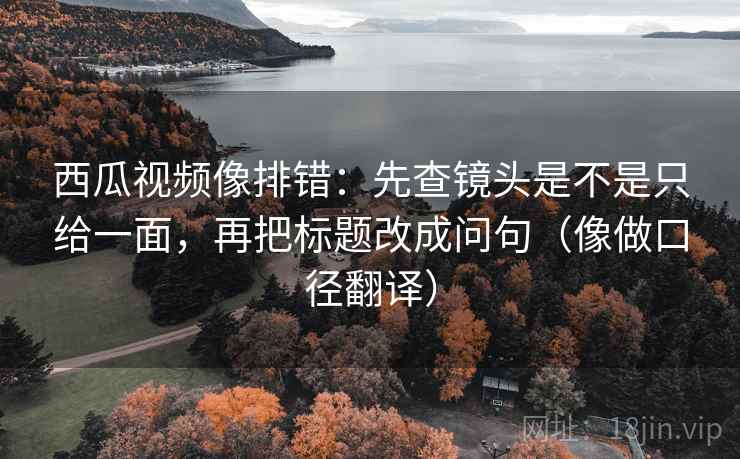 西瓜视频像排错：先查镜头是不是只给一面，再把标题改成问句（像做口径翻译）