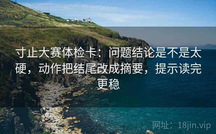 寸止大赛体检卡：问题结论是不是太硬，动作把结尾改成摘要，提示读完更稳