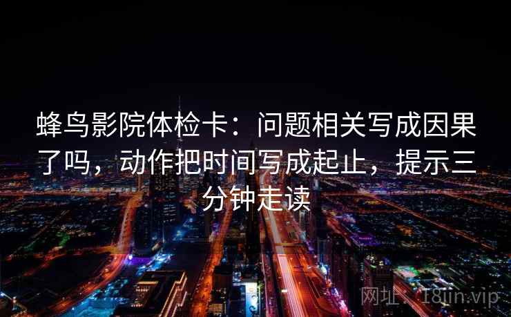 蜂鸟影院体检卡：问题相关写成因果了吗，动作把时间写成起止，提示三分钟走读