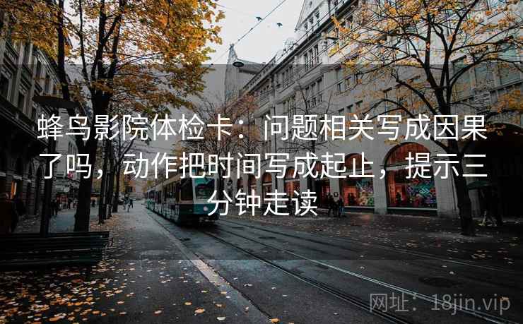 蜂鸟影院体检卡：问题相关写成因果了吗，动作把时间写成起止，提示三分钟走读