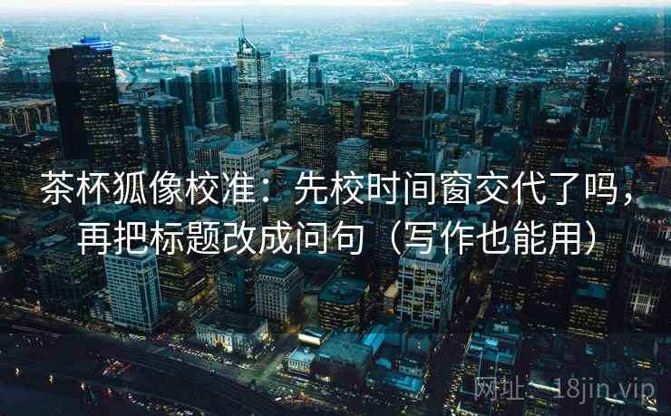 茶杯狐像校准：先校时间窗交代了吗，再把标题改成问句（写作也能用）
