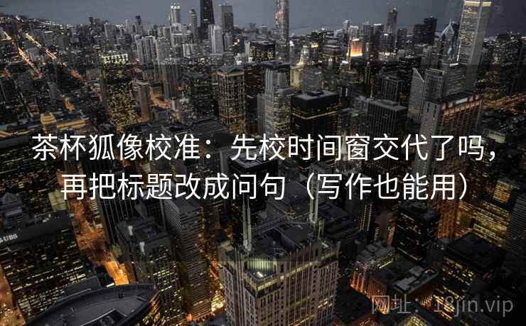 茶杯狐像校准：先校时间窗交代了吗，再把标题改成问句（写作也能用）