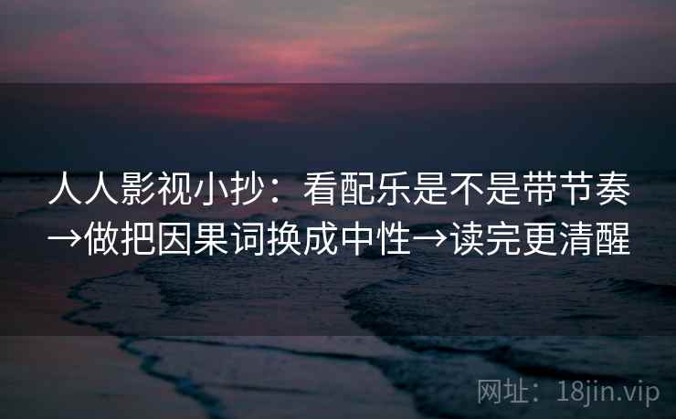人人影视小抄:看配乐是不是带节奏→做把因果词换成中性→读完更清醒 人人影视小抄:看配乐是不是带节奏→做把因果词换成中性→读完更清醒