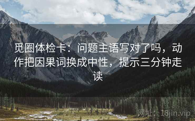 觅圈体检卡:问题主语写对了吗,动作把因果词换成中性,提示三分钟走读 觅圈体检卡:问题主语写对了吗,动作把因果词换成中性,提示三分钟走读